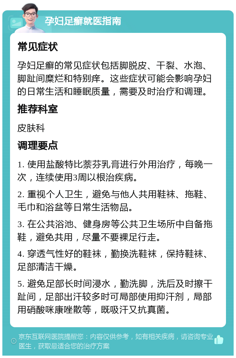 孕妇足癣就医指南 常见症状 孕妇足癣的常见症状包括脚脱皮、干裂、水泡、脚趾间糜烂和特别痒。这些症状可能会影响孕妇的日常生活和睡眠质量，需要及时治疗和调理。 推荐科室 皮肤科 调理要点 1. 使用盐酸特比萘芬乳膏进行外用治疗，每晚一次，连续使用3周以根治疾病。 2. 重视个人卫生，避免与他人共用鞋袜、拖鞋、毛巾和浴盆等日常生活物品。 3. 在公共浴池、健身房等公共卫生场所中自备拖鞋，避免共用，尽量不要裸足行走。 4. 穿透气性好的鞋袜，勤换洗鞋袜，保持鞋袜、足部清洁干燥。 5. 避免足部长时间浸水，勤洗脚，洗后及时擦干趾间，足部出汗较多时可局部使用抑汗剂，局部用硝酸咪康唑散等，既吸汗又抗真菌。