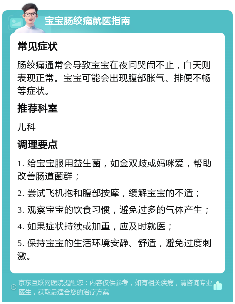 宝宝肠绞痛就医指南 常见症状 肠绞痛通常会导致宝宝在夜间哭闹不止，白天则表现正常。宝宝可能会出现腹部胀气、排便不畅等症状。 推荐科室 儿科 调理要点 1. 给宝宝服用益生菌，如金双歧或妈咪爱，帮助改善肠道菌群； 2. 尝试飞机抱和腹部按摩，缓解宝宝的不适； 3. 观察宝宝的饮食习惯，避免过多的气体产生； 4. 如果症状持续或加重，应及时就医； 5. 保持宝宝的生活环境安静、舒适，避免过度刺激。