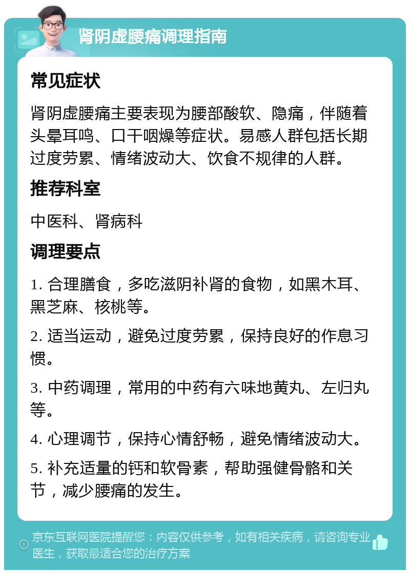 肾阴虚腰痛调理指南 常见症状 肾阴虚腰痛主要表现为腰部酸软、隐痛，伴随着头晕耳鸣、口干咽燥等症状。易感人群包括长期过度劳累、情绪波动大、饮食不规律的人群。 推荐科室 中医科、肾病科 调理要点 1. 合理膳食，多吃滋阴补肾的食物，如黑木耳、黑芝麻、核桃等。 2. 适当运动，避免过度劳累，保持良好的作息习惯。 3. 中药调理，常用的中药有六味地黄丸、左归丸等。 4. 心理调节，保持心情舒畅，避免情绪波动大。 5. 补充适量的钙和软骨素，帮助强健骨骼和关节，减少腰痛的发生。