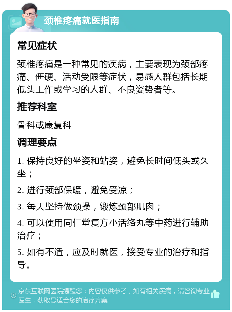 颈椎疼痛就医指南 常见症状 颈椎疼痛是一种常见的疾病，主要表现为颈部疼痛、僵硬、活动受限等症状，易感人群包括长期低头工作或学习的人群、不良姿势者等。 推荐科室 骨科或康复科 调理要点 1. 保持良好的坐姿和站姿，避免长时间低头或久坐； 2. 进行颈部保暖，避免受凉； 3. 每天坚持做颈操，锻炼颈部肌肉； 4. 可以使用同仁堂复方小活络丸等中药进行辅助治疗； 5. 如有不适，应及时就医，接受专业的治疗和指导。