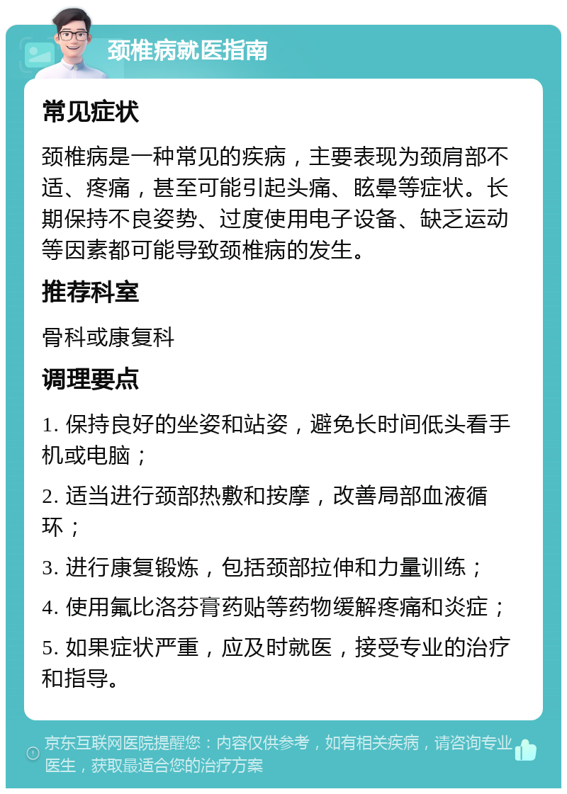 颈椎病就医指南 常见症状 颈椎病是一种常见的疾病，主要表现为颈肩部不适、疼痛，甚至可能引起头痛、眩晕等症状。长期保持不良姿势、过度使用电子设备、缺乏运动等因素都可能导致颈椎病的发生。 推荐科室 骨科或康复科 调理要点 1. 保持良好的坐姿和站姿，避免长时间低头看手机或电脑； 2. 适当进行颈部热敷和按摩，改善局部血液循环； 3. 进行康复锻炼，包括颈部拉伸和力量训练； 4. 使用氟比洛芬膏药贴等药物缓解疼痛和炎症； 5. 如果症状严重，应及时就医，接受专业的治疗和指导。