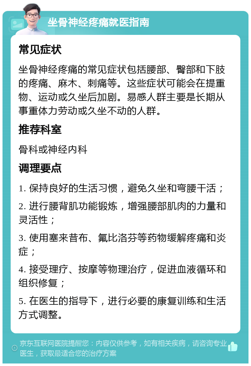 坐骨神经疼痛就医指南 常见症状 坐骨神经疼痛的常见症状包括腰部、臀部和下肢的疼痛、麻木、刺痛等。这些症状可能会在提重物、运动或久坐后加剧。易感人群主要是长期从事重体力劳动或久坐不动的人群。 推荐科室 骨科或神经内科 调理要点 1. 保持良好的生活习惯，避免久坐和弯腰干活； 2. 进行腰背肌功能锻炼，增强腰部肌肉的力量和灵活性； 3. 使用塞来昔布、氟比洛芬等药物缓解疼痛和炎症； 4. 接受理疗、按摩等物理治疗，促进血液循环和组织修复； 5. 在医生的指导下，进行必要的康复训练和生活方式调整。