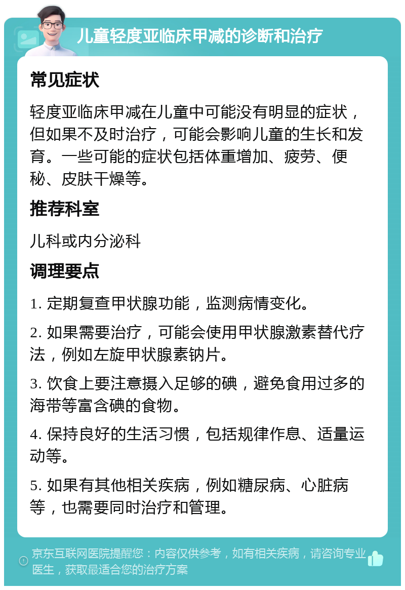 儿童轻度亚临床甲减的诊断和治疗 常见症状 轻度亚临床甲减在儿童中可能没有明显的症状，但如果不及时治疗，可能会影响儿童的生长和发育。一些可能的症状包括体重增加、疲劳、便秘、皮肤干燥等。 推荐科室 儿科或内分泌科 调理要点 1. 定期复查甲状腺功能，监测病情变化。 2. 如果需要治疗，可能会使用甲状腺激素替代疗法，例如左旋甲状腺素钠片。 3. 饮食上要注意摄入足够的碘，避免食用过多的海带等富含碘的食物。 4. 保持良好的生活习惯，包括规律作息、适量运动等。 5. 如果有其他相关疾病，例如糖尿病、心脏病等，也需要同时治疗和管理。