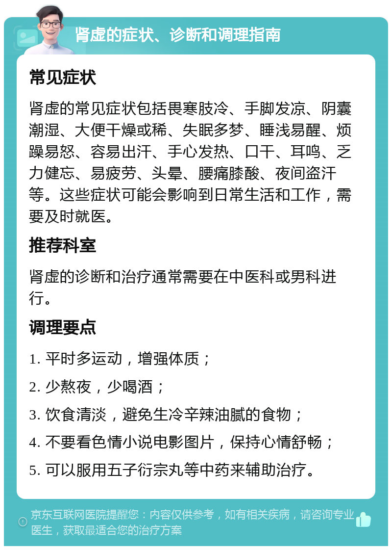 肾虚的症状、诊断和调理指南 常见症状 肾虚的常见症状包括畏寒肢冷、手脚发凉、阴囊潮湿、大便干燥或稀、失眠多梦、睡浅易醒、烦躁易怒、容易出汗、手心发热、口干、耳鸣、乏力健忘、易疲劳、头晕、腰痛膝酸、夜间盗汗等。这些症状可能会影响到日常生活和工作，需要及时就医。 推荐科室 肾虚的诊断和治疗通常需要在中医科或男科进行。 调理要点 1. 平时多运动，增强体质； 2. 少熬夜，少喝酒； 3. 饮食清淡，避免生冷辛辣油腻的食物； 4. 不要看色情小说电影图片，保持心情舒畅； 5. 可以服用五子衍宗丸等中药来辅助治疗。