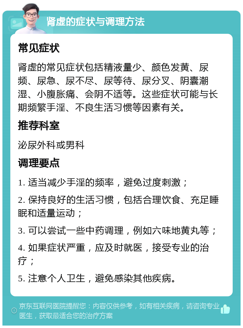 肾虚的症状与调理方法 常见症状 肾虚的常见症状包括精液量少、颜色发黄、尿频、尿急、尿不尽、尿等待、尿分叉、阴囊潮湿、小腹胀痛、会阴不适等。这些症状可能与长期频繁手淫、不良生活习惯等因素有关。 推荐科室 泌尿外科或男科 调理要点 1. 适当减少手淫的频率，避免过度刺激； 2. 保持良好的生活习惯，包括合理饮食、充足睡眠和适量运动； 3. 可以尝试一些中药调理，例如六味地黄丸等； 4. 如果症状严重，应及时就医，接受专业的治疗； 5. 注意个人卫生，避免感染其他疾病。