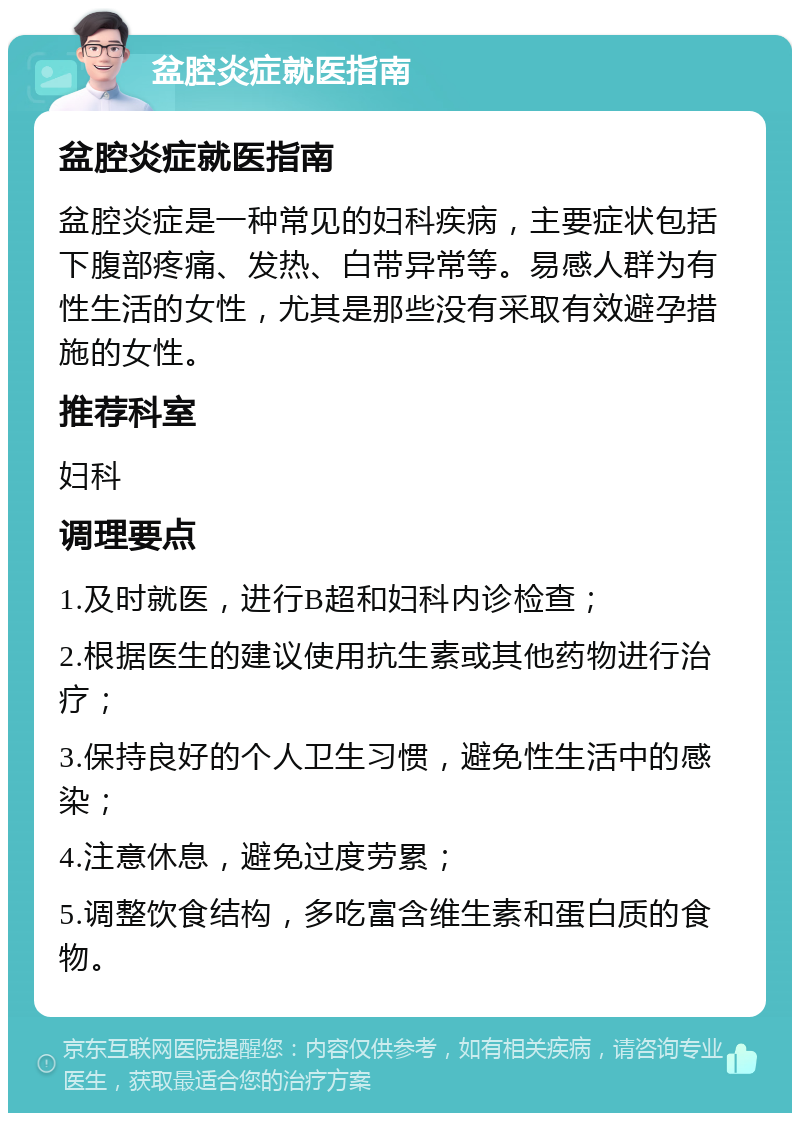 盆腔炎症就医指南 盆腔炎症就医指南 盆腔炎症是一种常见的妇科疾病，主要症状包括下腹部疼痛、发热、白带异常等。易感人群为有性生活的女性，尤其是那些没有采取有效避孕措施的女性。 推荐科室 妇科 调理要点 1.及时就医，进行B超和妇科内诊检查； 2.根据医生的建议使用抗生素或其他药物进行治疗； 3.保持良好的个人卫生习惯，避免性生活中的感染； 4.注意休息，避免过度劳累； 5.调整饮食结构，多吃富含维生素和蛋白质的食物。