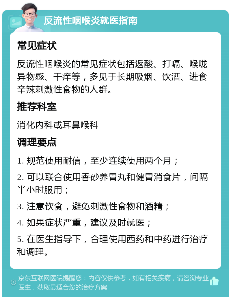 反流性咽喉炎就医指南 常见症状 反流性咽喉炎的常见症状包括返酸、打嗝、喉咙异物感、干痒等，多见于长期吸烟、饮酒、进食辛辣刺激性食物的人群。 推荐科室 消化内科或耳鼻喉科 调理要点 1. 规范使用耐信，至少连续使用两个月； 2. 可以联合使用香砂养胃丸和健胃消食片，间隔半小时服用； 3. 注意饮食，避免刺激性食物和酒精； 4. 如果症状严重，建议及时就医； 5. 在医生指导下，合理使用西药和中药进行治疗和调理。