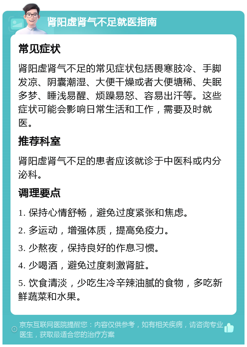 肾阳虚肾气不足就医指南 常见症状 肾阳虚肾气不足的常见症状包括畏寒肢冷、手脚发凉、阴囊潮湿、大便干燥或者大便塘稀、失眠多梦、睡浅易醒、烦躁易怒、容易出汗等。这些症状可能会影响日常生活和工作，需要及时就医。 推荐科室 肾阳虚肾气不足的患者应该就诊于中医科或内分泌科。 调理要点 1. 保持心情舒畅，避免过度紧张和焦虑。 2. 多运动，增强体质，提高免疫力。 3. 少熬夜，保持良好的作息习惯。 4. 少喝酒，避免过度刺激肾脏。 5. 饮食清淡，少吃生冷辛辣油腻的食物，多吃新鲜蔬菜和水果。