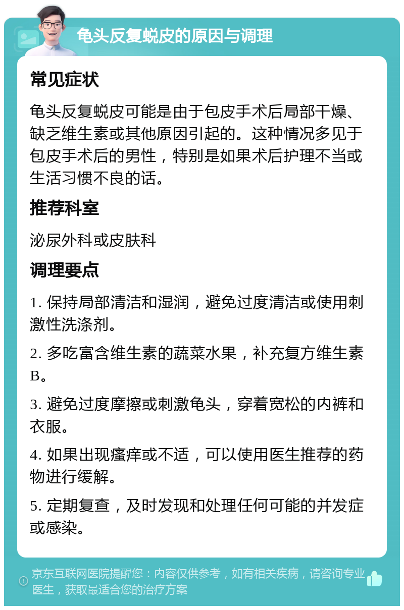 龟头反复蜕皮的原因与调理 常见症状 龟头反复蜕皮可能是由于包皮手术后局部干燥、缺乏维生素或其他原因引起的。这种情况多见于包皮手术后的男性，特别是如果术后护理不当或生活习惯不良的话。 推荐科室 泌尿外科或皮肤科 调理要点 1. 保持局部清洁和湿润，避免过度清洁或使用刺激性洗涤剂。 2. 多吃富含维生素的蔬菜水果，补充复方维生素B。 3. 避免过度摩擦或刺激龟头，穿着宽松的内裤和衣服。 4. 如果出现瘙痒或不适，可以使用医生推荐的药物进行缓解。 5. 定期复查，及时发现和处理任何可能的并发症或感染。