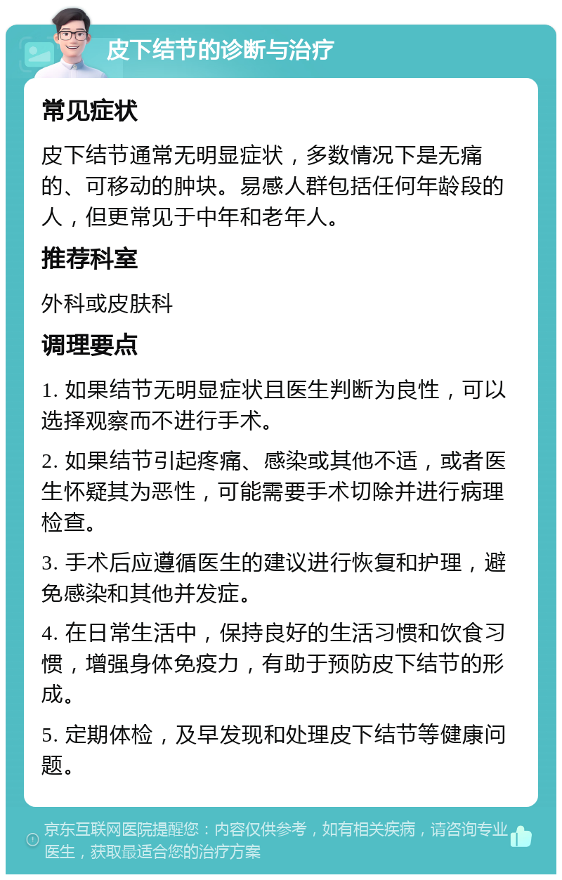 皮下结节的诊断与治疗 常见症状 皮下结节通常无明显症状，多数情况下是无痛的、可移动的肿块。易感人群包括任何年龄段的人，但更常见于中年和老年人。 推荐科室 外科或皮肤科 调理要点 1. 如果结节无明显症状且医生判断为良性，可以选择观察而不进行手术。 2. 如果结节引起疼痛、感染或其他不适，或者医生怀疑其为恶性，可能需要手术切除并进行病理检查。 3. 手术后应遵循医生的建议进行恢复和护理，避免感染和其他并发症。 4. 在日常生活中，保持良好的生活习惯和饮食习惯，增强身体免疫力，有助于预防皮下结节的形成。 5. 定期体检，及早发现和处理皮下结节等健康问题。