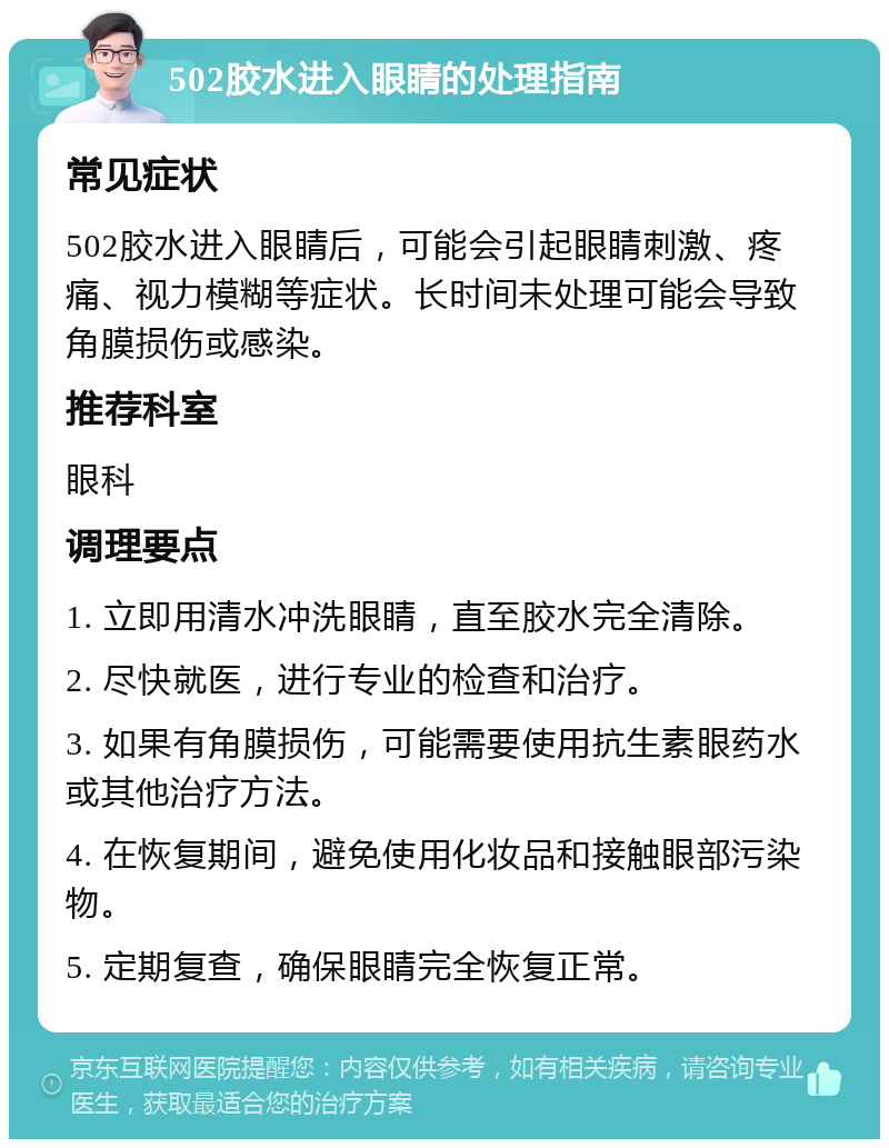 502胶水进入眼睛的处理指南 常见症状 502胶水进入眼睛后，可能会引起眼睛刺激、疼痛、视力模糊等症状。长时间未处理可能会导致角膜损伤或感染。 推荐科室 眼科 调理要点 1. 立即用清水冲洗眼睛，直至胶水完全清除。 2. 尽快就医，进行专业的检查和治疗。 3. 如果有角膜损伤，可能需要使用抗生素眼药水或其他治疗方法。 4. 在恢复期间，避免使用化妆品和接触眼部污染物。 5. 定期复查，确保眼睛完全恢复正常。