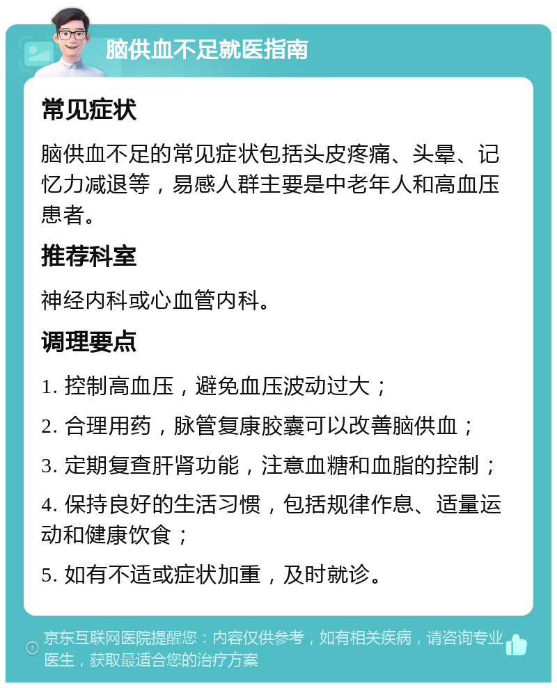 脑供血不足就医指南 常见症状 脑供血不足的常见症状包括头皮疼痛、头晕、记忆力减退等，易感人群主要是中老年人和高血压患者。 推荐科室 神经内科或心血管内科。 调理要点 1. 控制高血压，避免血压波动过大； 2. 合理用药，脉管复康胶囊可以改善脑供血； 3. 定期复查肝肾功能，注意血糖和血脂的控制； 4. 保持良好的生活习惯，包括规律作息、适量运动和健康饮食； 5. 如有不适或症状加重，及时就诊。