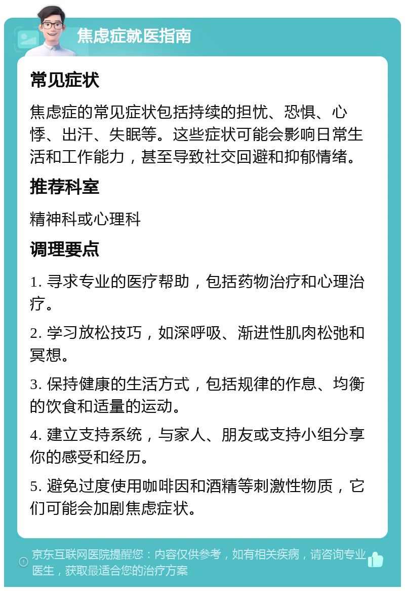 焦虑症就医指南 常见症状 焦虑症的常见症状包括持续的担忧、恐惧、心悸、出汗、失眠等。这些症状可能会影响日常生活和工作能力，甚至导致社交回避和抑郁情绪。 推荐科室 精神科或心理科 调理要点 1. 寻求专业的医疗帮助，包括药物治疗和心理治疗。 2. 学习放松技巧，如深呼吸、渐进性肌肉松弛和冥想。 3. 保持健康的生活方式，包括规律的作息、均衡的饮食和适量的运动。 4. 建立支持系统，与家人、朋友或支持小组分享你的感受和经历。 5. 避免过度使用咖啡因和酒精等刺激性物质，它们可能会加剧焦虑症状。