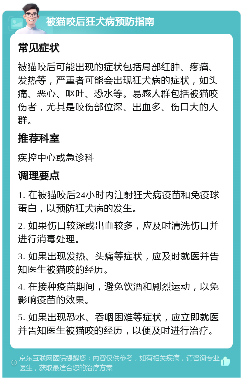 被猫咬后狂犬病预防指南 常见症状 被猫咬后可能出现的症状包括局部红肿、疼痛、发热等，严重者可能会出现狂犬病的症状，如头痛、恶心、呕吐、恐水等。易感人群包括被猫咬伤者，尤其是咬伤部位深、出血多、伤口大的人群。 推荐科室 疾控中心或急诊科 调理要点 1. 在被猫咬后24小时内注射狂犬病疫苗和免疫球蛋白，以预防狂犬病的发生。 2. 如果伤口较深或出血较多，应及时清洗伤口并进行消毒处理。 3. 如果出现发热、头痛等症状，应及时就医并告知医生被猫咬的经历。 4. 在接种疫苗期间，避免饮酒和剧烈运动，以免影响疫苗的效果。 5. 如果出现恐水、吞咽困难等症状，应立即就医并告知医生被猫咬的经历，以便及时进行治疗。