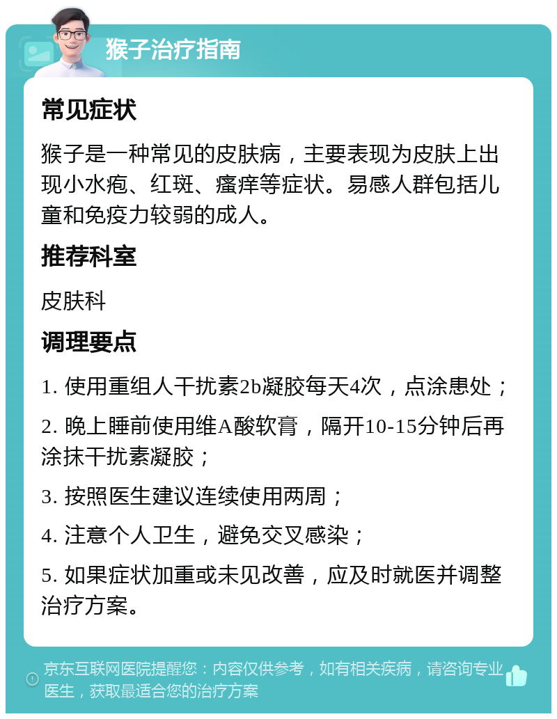 猴子治疗指南 常见症状 猴子是一种常见的皮肤病，主要表现为皮肤上出现小水疱、红斑、瘙痒等症状。易感人群包括儿童和免疫力较弱的成人。 推荐科室 皮肤科 调理要点 1. 使用重组人干扰素2b凝胶每天4次，点涂患处； 2. 晚上睡前使用维A酸软膏，隔开10-15分钟后再涂抹干扰素凝胶； 3. 按照医生建议连续使用两周； 4. 注意个人卫生，避免交叉感染； 5. 如果症状加重或未见改善，应及时就医并调整治疗方案。