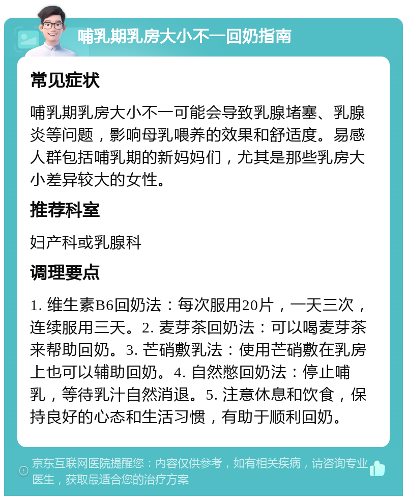 哺乳期乳房大小不一回奶指南 常见症状 哺乳期乳房大小不一可能会导致乳腺堵塞、乳腺炎等问题，影响母乳喂养的效果和舒适度。易感人群包括哺乳期的新妈妈们，尤其是那些乳房大小差异较大的女性。 推荐科室 妇产科或乳腺科 调理要点 1. 维生素B6回奶法：每次服用20片，一天三次，连续服用三天。2. 麦芽茶回奶法：可以喝麦芽茶来帮助回奶。3. 芒硝敷乳法：使用芒硝敷在乳房上也可以辅助回奶。4. 自然憋回奶法：停止哺乳，等待乳汁自然消退。5. 注意休息和饮食，保持良好的心态和生活习惯，有助于顺利回奶。