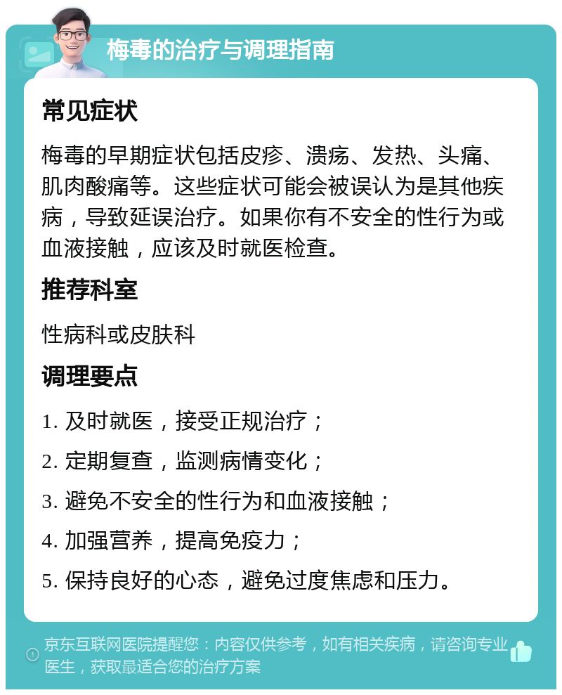 梅毒的治疗与调理指南 常见症状 梅毒的早期症状包括皮疹、溃疡、发热、头痛、肌肉酸痛等。这些症状可能会被误认为是其他疾病，导致延误治疗。如果你有不安全的性行为或血液接触，应该及时就医检查。 推荐科室 性病科或皮肤科 调理要点 1. 及时就医，接受正规治疗； 2. 定期复查，监测病情变化； 3. 避免不安全的性行为和血液接触； 4. 加强营养，提高免疫力； 5. 保持良好的心态，避免过度焦虑和压力。