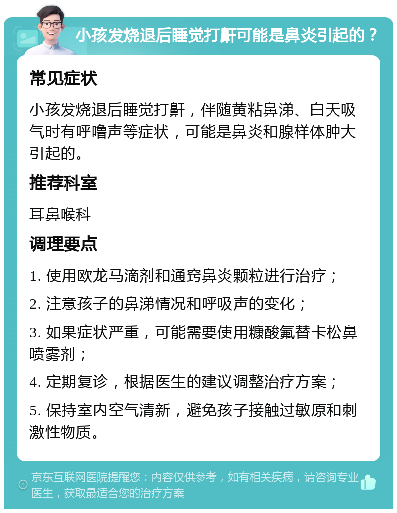 小孩发烧退后睡觉打鼾可能是鼻炎引起的？ 常见症状 小孩发烧退后睡觉打鼾，伴随黄粘鼻涕、白天吸气时有呼噜声等症状，可能是鼻炎和腺样体肿大引起的。 推荐科室 耳鼻喉科 调理要点 1. 使用欧龙马滴剂和通窍鼻炎颗粒进行治疗； 2. 注意孩子的鼻涕情况和呼吸声的变化； 3. 如果症状严重，可能需要使用糠酸氟替卡松鼻喷雾剂； 4. 定期复诊，根据医生的建议调整治疗方案； 5. 保持室内空气清新，避免孩子接触过敏原和刺激性物质。