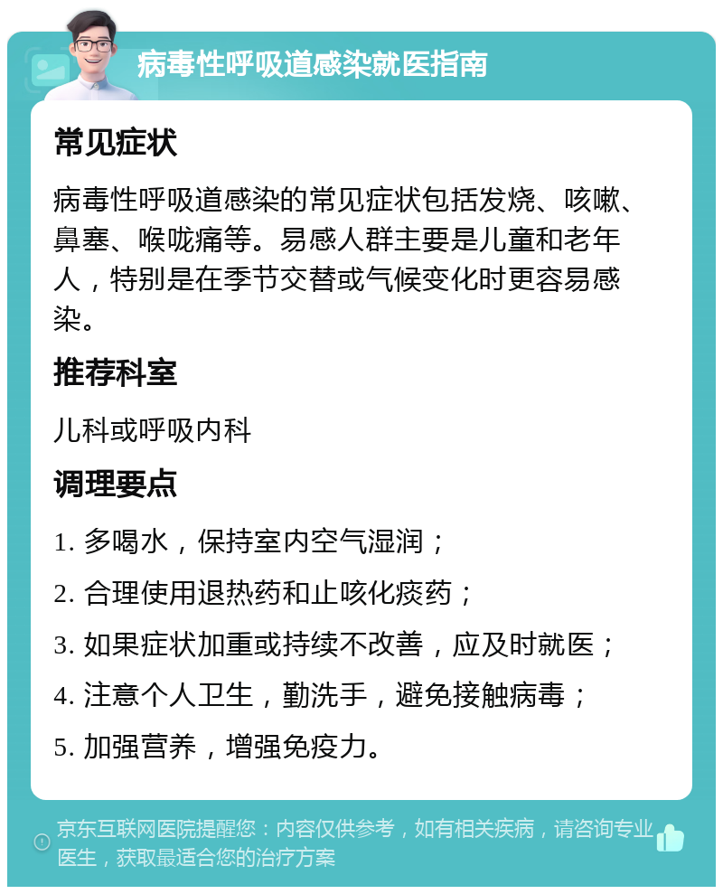 病毒性呼吸道感染就医指南 常见症状 病毒性呼吸道感染的常见症状包括发烧、咳嗽、鼻塞、喉咙痛等。易感人群主要是儿童和老年人，特别是在季节交替或气候变化时更容易感染。 推荐科室 儿科或呼吸内科 调理要点 1. 多喝水，保持室内空气湿润； 2. 合理使用退热药和止咳化痰药； 3. 如果症状加重或持续不改善，应及时就医； 4. 注意个人卫生，勤洗手，避免接触病毒； 5. 加强营养，增强免疫力。