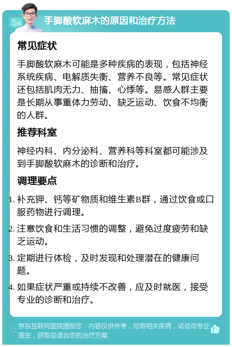 手脚酸软麻木的原因和治疗方法 常见症状 手脚酸软麻木可能是多种疾病的表现，包括神经系统疾病、电解质失衡、营养不良等。常见症状还包括肌肉无力、抽搐、心悸等。易感人群主要是长期从事重体力劳动、缺乏运动、饮食不均衡的人群。 推荐科室 神经内科、内分泌科、营养科等科室都可能涉及到手脚酸软麻木的诊断和治疗。 调理要点 补充钾、钙等矿物质和维生素B群，通过饮食或口服药物进行调理。 注意饮食和生活习惯的调整，避免过度疲劳和缺乏运动。 定期进行体检，及时发现和处理潜在的健康问题。 如果症状严重或持续不改善，应及时就医，接受专业的诊断和治疗。