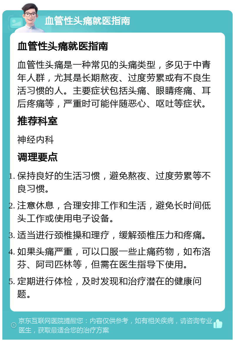 血管性头痛就医指南 血管性头痛就医指南 血管性头痛是一种常见的头痛类型，多见于中青年人群，尤其是长期熬夜、过度劳累或有不良生活习惯的人。主要症状包括头痛、眼睛疼痛、耳后疼痛等，严重时可能伴随恶心、呕吐等症状。 推荐科室 神经内科 调理要点 保持良好的生活习惯，避免熬夜、过度劳累等不良习惯。 注意休息，合理安排工作和生活，避免长时间低头工作或使用电子设备。 适当进行颈椎操和理疗，缓解颈椎压力和疼痛。 如果头痛严重，可以口服一些止痛药物，如布洛芬、阿司匹林等，但需在医生指导下使用。 定期进行体检，及时发现和治疗潜在的健康问题。