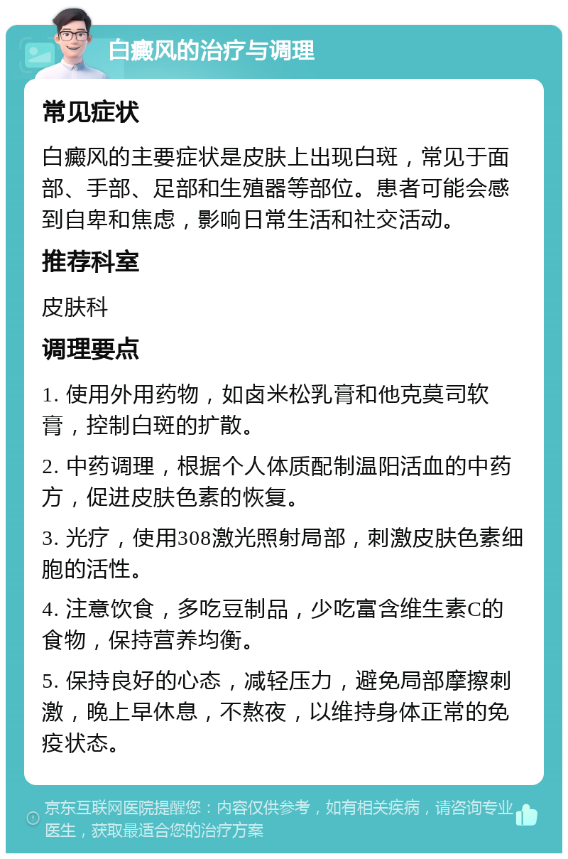 白癜风的治疗与调理 常见症状 白癜风的主要症状是皮肤上出现白斑，常见于面部、手部、足部和生殖器等部位。患者可能会感到自卑和焦虑，影响日常生活和社交活动。 推荐科室 皮肤科 调理要点 1. 使用外用药物，如卤米松乳膏和他克莫司软膏，控制白斑的扩散。 2. 中药调理，根据个人体质配制温阳活血的中药方，促进皮肤色素的恢复。 3. 光疗，使用308激光照射局部，刺激皮肤色素细胞的活性。 4. 注意饮食，多吃豆制品，少吃富含维生素C的食物，保持营养均衡。 5. 保持良好的心态，减轻压力，避免局部摩擦刺激，晚上早休息，不熬夜，以维持身体正常的免疫状态。