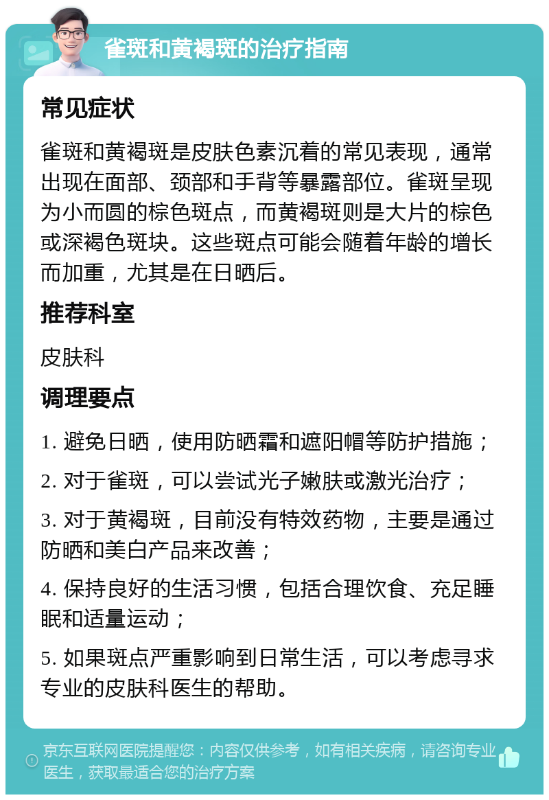 雀斑和黄褐斑的治疗指南 常见症状 雀斑和黄褐斑是皮肤色素沉着的常见表现，通常出现在面部、颈部和手背等暴露部位。雀斑呈现为小而圆的棕色斑点，而黄褐斑则是大片的棕色或深褐色斑块。这些斑点可能会随着年龄的增长而加重，尤其是在日晒后。 推荐科室 皮肤科 调理要点 1. 避免日晒，使用防晒霜和遮阳帽等防护措施； 2. 对于雀斑，可以尝试光子嫩肤或激光治疗； 3. 对于黄褐斑，目前没有特效药物，主要是通过防晒和美白产品来改善； 4. 保持良好的生活习惯，包括合理饮食、充足睡眠和适量运动； 5. 如果斑点严重影响到日常生活，可以考虑寻求专业的皮肤科医生的帮助。