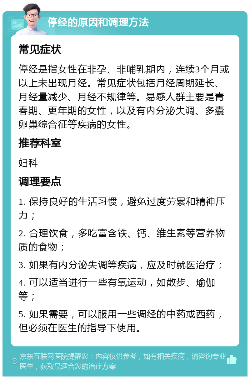 停经的原因和调理方法 常见症状 停经是指女性在非孕、非哺乳期内，连续3个月或以上未出现月经。常见症状包括月经周期延长、月经量减少、月经不规律等。易感人群主要是青春期、更年期的女性，以及有内分泌失调、多囊卵巢综合征等疾病的女性。 推荐科室 妇科 调理要点 1. 保持良好的生活习惯，避免过度劳累和精神压力； 2. 合理饮食，多吃富含铁、钙、维生素等营养物质的食物； 3. 如果有内分泌失调等疾病，应及时就医治疗； 4. 可以适当进行一些有氧运动，如散步、瑜伽等； 5. 如果需要，可以服用一些调经的中药或西药，但必须在医生的指导下使用。