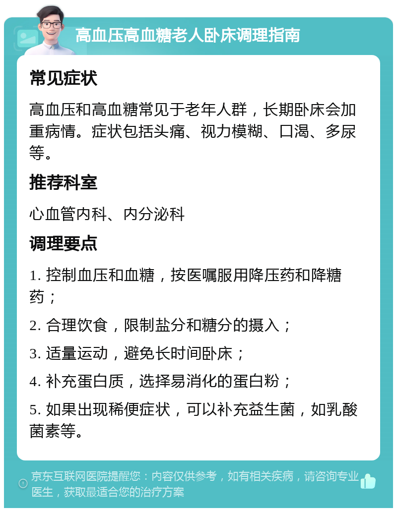 高血压高血糖老人卧床调理指南 常见症状 高血压和高血糖常见于老年人群，长期卧床会加重病情。症状包括头痛、视力模糊、口渴、多尿等。 推荐科室 心血管内科、内分泌科 调理要点 1. 控制血压和血糖，按医嘱服用降压药和降糖药； 2. 合理饮食，限制盐分和糖分的摄入； 3. 适量运动，避免长时间卧床； 4. 补充蛋白质，选择易消化的蛋白粉； 5. 如果出现稀便症状，可以补充益生菌，如乳酸菌素等。