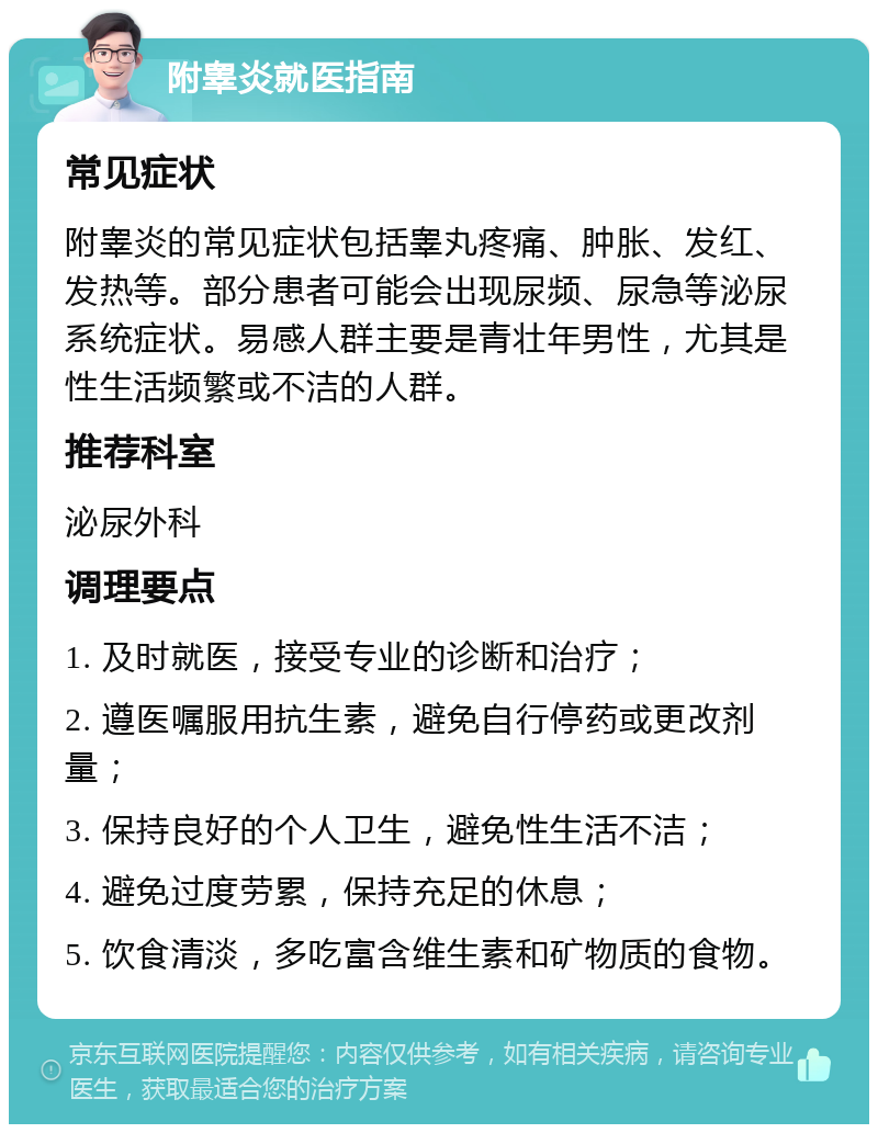 附睾炎就医指南 常见症状 附睾炎的常见症状包括睾丸疼痛、肿胀、发红、发热等。部分患者可能会出现尿频、尿急等泌尿系统症状。易感人群主要是青壮年男性，尤其是性生活频繁或不洁的人群。 推荐科室 泌尿外科 调理要点 1. 及时就医，接受专业的诊断和治疗； 2. 遵医嘱服用抗生素，避免自行停药或更改剂量； 3. 保持良好的个人卫生，避免性生活不洁； 4. 避免过度劳累，保持充足的休息； 5. 饮食清淡，多吃富含维生素和矿物质的食物。