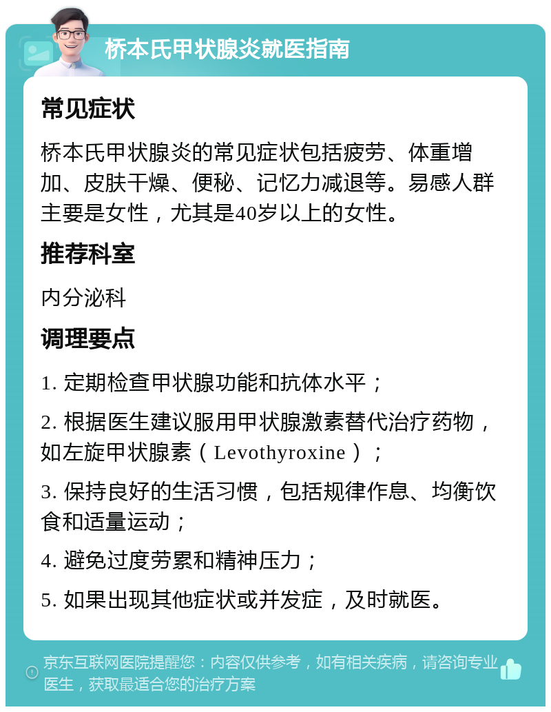 桥本氏甲状腺炎就医指南 常见症状 桥本氏甲状腺炎的常见症状包括疲劳、体重增加、皮肤干燥、便秘、记忆力减退等。易感人群主要是女性，尤其是40岁以上的女性。 推荐科室 内分泌科 调理要点 1. 定期检查甲状腺功能和抗体水平； 2. 根据医生建议服用甲状腺激素替代治疗药物，如左旋甲状腺素（Levothyroxine）； 3. 保持良好的生活习惯，包括规律作息、均衡饮食和适量运动； 4. 避免过度劳累和精神压力； 5. 如果出现其他症状或并发症，及时就医。