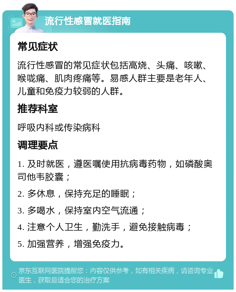 流行性感冒就医指南 常见症状 流行性感冒的常见症状包括高烧、头痛、咳嗽、喉咙痛、肌肉疼痛等。易感人群主要是老年人、儿童和免疫力较弱的人群。 推荐科室 呼吸内科或传染病科 调理要点 1. 及时就医，遵医嘱使用抗病毒药物，如磷酸奥司他韦胶囊； 2. 多休息，保持充足的睡眠； 3. 多喝水，保持室内空气流通； 4. 注意个人卫生，勤洗手，避免接触病毒； 5. 加强营养，增强免疫力。