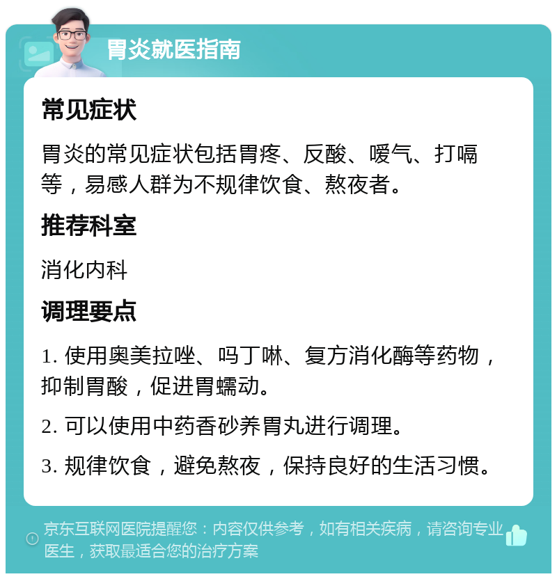 胃炎就医指南 常见症状 胃炎的常见症状包括胃疼、反酸、嗳气、打嗝等，易感人群为不规律饮食、熬夜者。 推荐科室 消化内科 调理要点 1. 使用奥美拉唑、吗丁啉、复方消化酶等药物，抑制胃酸，促进胃蠕动。 2. 可以使用中药香砂养胃丸进行调理。 3. 规律饮食，避免熬夜，保持良好的生活习惯。