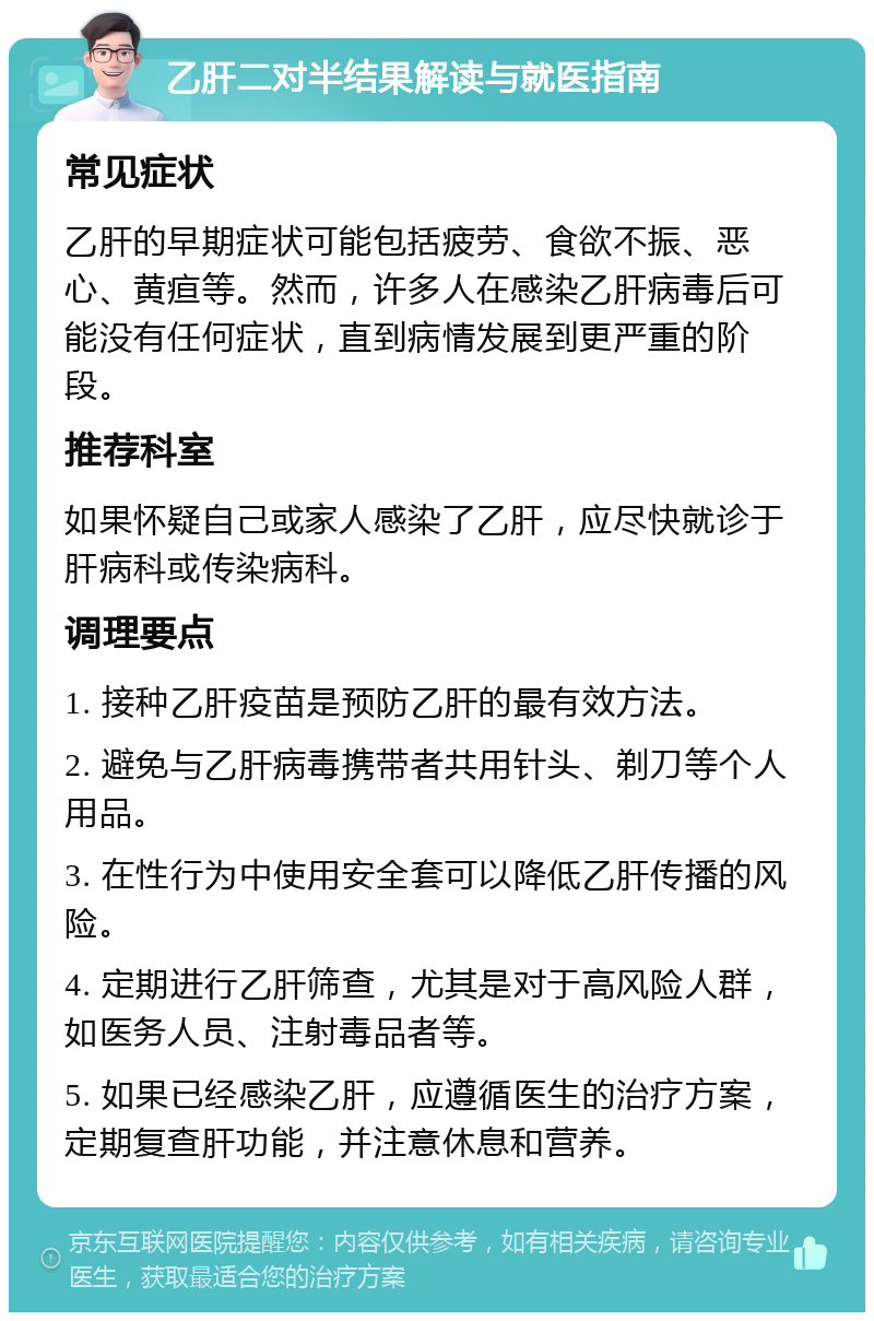 乙肝二对半结果解读与就医指南 常见症状 乙肝的早期症状可能包括疲劳、食欲不振、恶心、黄疸等。然而，许多人在感染乙肝病毒后可能没有任何症状，直到病情发展到更严重的阶段。 推荐科室 如果怀疑自己或家人感染了乙肝，应尽快就诊于肝病科或传染病科。 调理要点 1. 接种乙肝疫苗是预防乙肝的最有效方法。 2. 避免与乙肝病毒携带者共用针头、剃刀等个人用品。 3. 在性行为中使用安全套可以降低乙肝传播的风险。 4. 定期进行乙肝筛查，尤其是对于高风险人群，如医务人员、注射毒品者等。 5. 如果已经感染乙肝，应遵循医生的治疗方案，定期复查肝功能，并注意休息和营养。