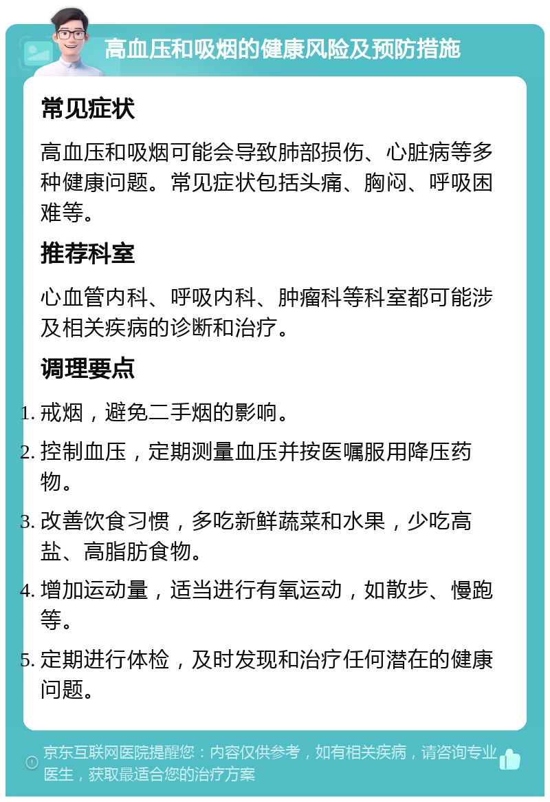 高血压和吸烟的健康风险及预防措施 常见症状 高血压和吸烟可能会导致肺部损伤、心脏病等多种健康问题。常见症状包括头痛、胸闷、呼吸困难等。 推荐科室 心血管内科、呼吸内科、肿瘤科等科室都可能涉及相关疾病的诊断和治疗。 调理要点 戒烟，避免二手烟的影响。 控制血压，定期测量血压并按医嘱服用降压药物。 改善饮食习惯，多吃新鲜蔬菜和水果，少吃高盐、高脂肪食物。 增加运动量，适当进行有氧运动，如散步、慢跑等。 定期进行体检，及时发现和治疗任何潜在的健康问题。