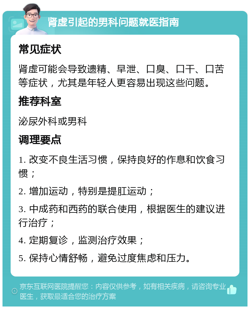 肾虚引起的男科问题就医指南 常见症状 肾虚可能会导致遗精、早泄、口臭、口干、口苦等症状，尤其是年轻人更容易出现这些问题。 推荐科室 泌尿外科或男科 调理要点 1. 改变不良生活习惯，保持良好的作息和饮食习惯； 2. 增加运动，特别是提肛运动； 3. 中成药和西药的联合使用，根据医生的建议进行治疗； 4. 定期复诊，监测治疗效果； 5. 保持心情舒畅，避免过度焦虑和压力。