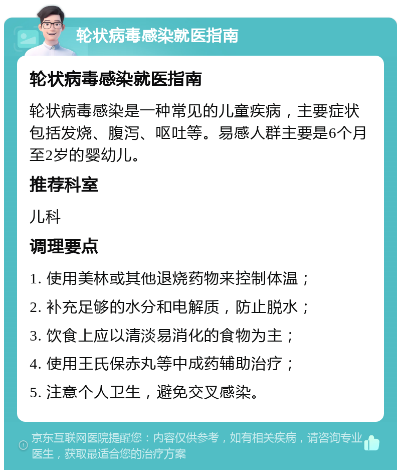 轮状病毒感染就医指南 轮状病毒感染就医指南 轮状病毒感染是一种常见的儿童疾病，主要症状包括发烧、腹泻、呕吐等。易感人群主要是6个月至2岁的婴幼儿。 推荐科室 儿科 调理要点 1. 使用美林或其他退烧药物来控制体温； 2. 补充足够的水分和电解质，防止脱水； 3. 饮食上应以清淡易消化的食物为主； 4. 使用王氏保赤丸等中成药辅助治疗； 5. 注意个人卫生，避免交叉感染。