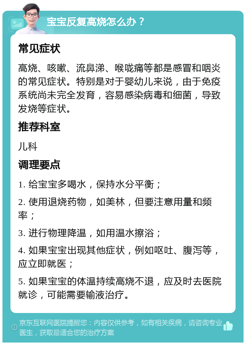 宝宝反复高烧怎么办？ 常见症状 高烧、咳嗽、流鼻涕、喉咙痛等都是感冒和咽炎的常见症状。特别是对于婴幼儿来说，由于免疫系统尚未完全发育，容易感染病毒和细菌，导致发烧等症状。 推荐科室 儿科 调理要点 1. 给宝宝多喝水，保持水分平衡； 2. 使用退烧药物，如美林，但要注意用量和频率； 3. 进行物理降温，如用温水擦浴； 4. 如果宝宝出现其他症状，例如呕吐、腹泻等，应立即就医； 5. 如果宝宝的体温持续高烧不退，应及时去医院就诊，可能需要输液治疗。