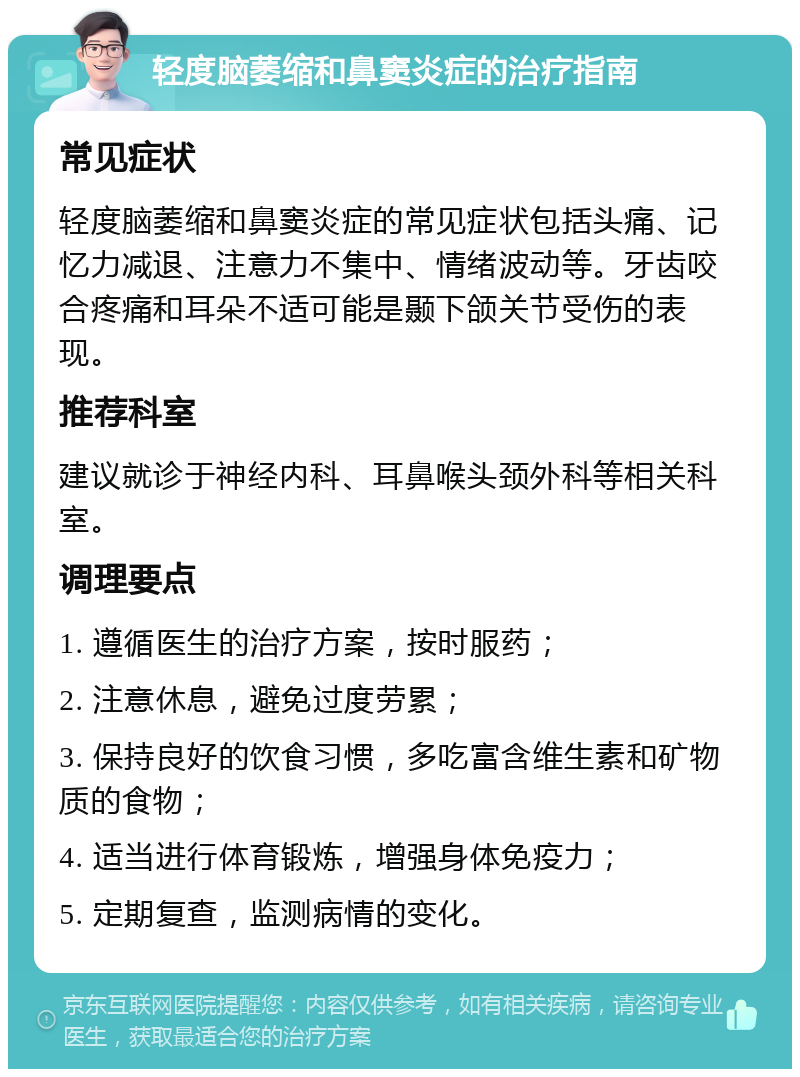 轻度脑萎缩和鼻窦炎症的治疗指南 常见症状 轻度脑萎缩和鼻窦炎症的常见症状包括头痛、记忆力减退、注意力不集中、情绪波动等。牙齿咬合疼痛和耳朵不适可能是颞下颌关节受伤的表现。 推荐科室 建议就诊于神经内科、耳鼻喉头颈外科等相关科室。 调理要点 1. 遵循医生的治疗方案，按时服药； 2. 注意休息，避免过度劳累； 3. 保持良好的饮食习惯，多吃富含维生素和矿物质的食物； 4. 适当进行体育锻炼，增强身体免疫力； 5. 定期复查，监测病情的变化。