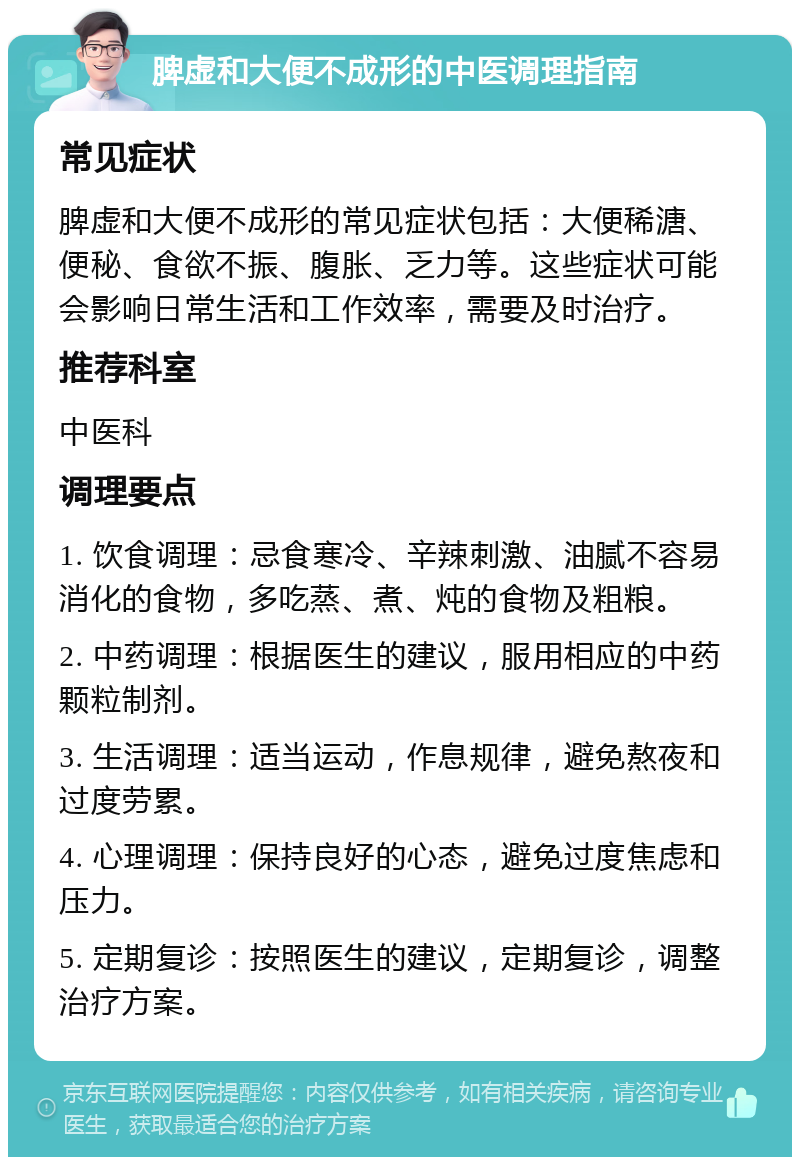 脾虚和大便不成形的中医调理指南 常见症状 脾虚和大便不成形的常见症状包括：大便稀溏、便秘、食欲不振、腹胀、乏力等。这些症状可能会影响日常生活和工作效率，需要及时治疗。 推荐科室 中医科 调理要点 1. 饮食调理：忌食寒冷、辛辣刺激、油腻不容易消化的食物，多吃蒸、煮、炖的食物及粗粮。 2. 中药调理：根据医生的建议，服用相应的中药颗粒制剂。 3. 生活调理：适当运动，作息规律，避免熬夜和过度劳累。 4. 心理调理：保持良好的心态，避免过度焦虑和压力。 5. 定期复诊：按照医生的建议，定期复诊，调整治疗方案。