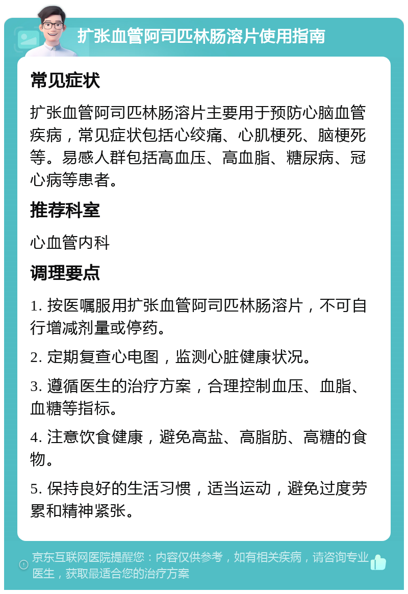 扩张血管阿司匹林肠溶片使用指南 常见症状 扩张血管阿司匹林肠溶片主要用于预防心脑血管疾病，常见症状包括心绞痛、心肌梗死、脑梗死等。易感人群包括高血压、高血脂、糖尿病、冠心病等患者。 推荐科室 心血管内科 调理要点 1. 按医嘱服用扩张血管阿司匹林肠溶片，不可自行增减剂量或停药。 2. 定期复查心电图，监测心脏健康状况。 3. 遵循医生的治疗方案，合理控制血压、血脂、血糖等指标。 4. 注意饮食健康，避免高盐、高脂肪、高糖的食物。 5. 保持良好的生活习惯，适当运动，避免过度劳累和精神紧张。