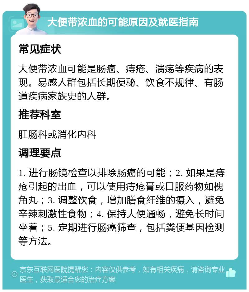 大便带浓血的可能原因及就医指南 常见症状 大便带浓血可能是肠癌、痔疮、溃疡等疾病的表现。易感人群包括长期便秘、饮食不规律、有肠道疾病家族史的人群。 推荐科室 肛肠科或消化内科 调理要点 1. 进行肠镜检查以排除肠癌的可能；2. 如果是痔疮引起的出血，可以使用痔疮膏或口服药物如槐角丸；3. 调整饮食，增加膳食纤维的摄入，避免辛辣刺激性食物；4. 保持大便通畅，避免长时间坐着；5. 定期进行肠癌筛查，包括粪便基因检测等方法。