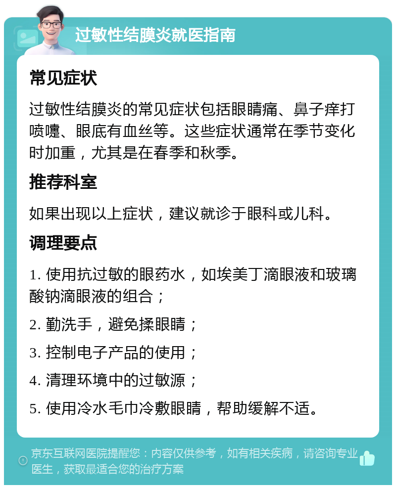 过敏性结膜炎就医指南 常见症状 过敏性结膜炎的常见症状包括眼睛痛、鼻子痒打喷嚏、眼底有血丝等。这些症状通常在季节变化时加重，尤其是在春季和秋季。 推荐科室 如果出现以上症状，建议就诊于眼科或儿科。 调理要点 1. 使用抗过敏的眼药水，如埃美丁滴眼液和玻璃酸钠滴眼液的组合； 2. 勤洗手，避免揉眼睛； 3. 控制电子产品的使用； 4. 清理环境中的过敏源； 5. 使用冷水毛巾冷敷眼睛，帮助缓解不适。