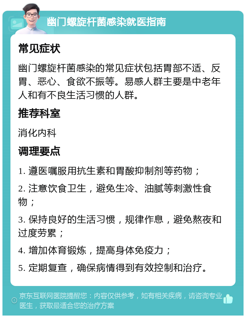 幽门螺旋杆菌感染就医指南 常见症状 幽门螺旋杆菌感染的常见症状包括胃部不适、反胃、恶心、食欲不振等。易感人群主要是中老年人和有不良生活习惯的人群。 推荐科室 消化内科 调理要点 1. 遵医嘱服用抗生素和胃酸抑制剂等药物； 2. 注意饮食卫生，避免生冷、油腻等刺激性食物； 3. 保持良好的生活习惯，规律作息，避免熬夜和过度劳累； 4. 增加体育锻炼，提高身体免疫力； 5. 定期复查，确保病情得到有效控制和治疗。