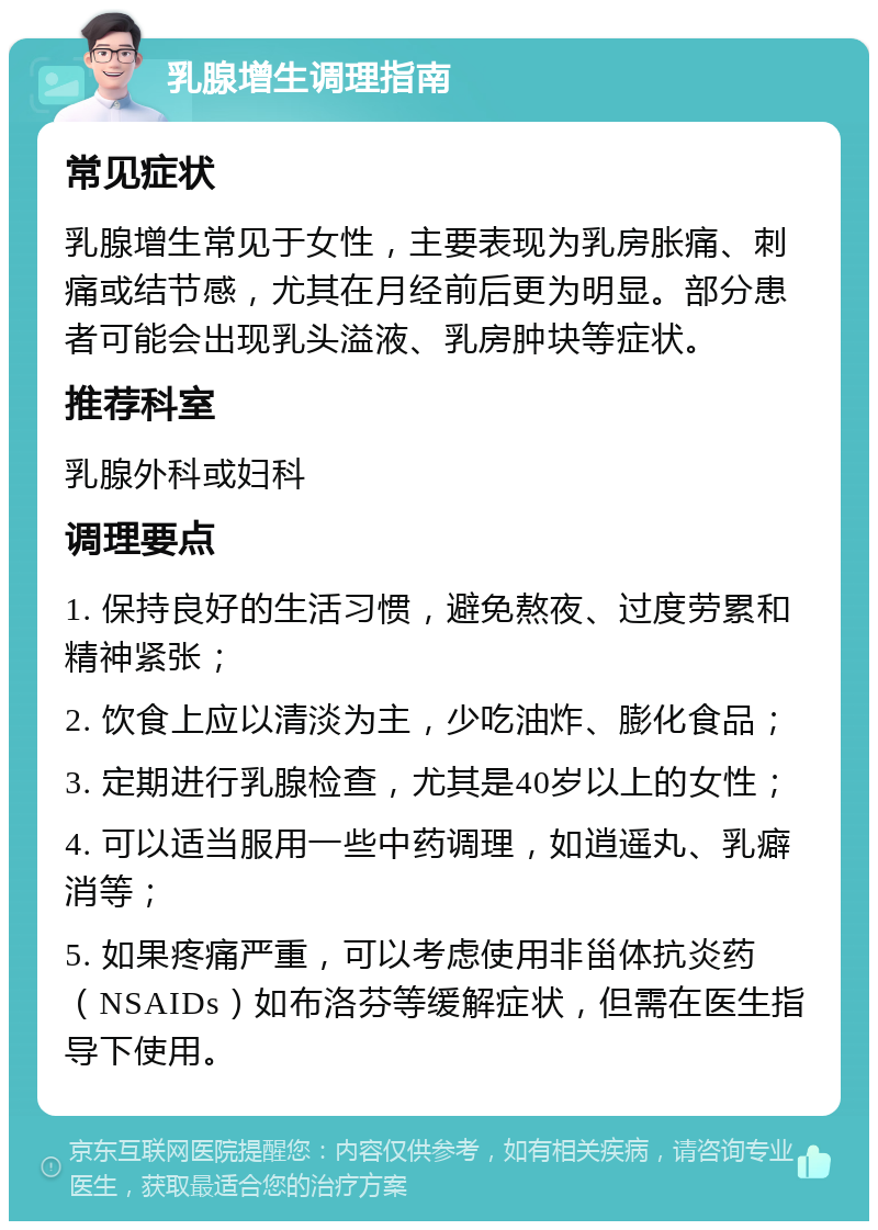 乳腺增生调理指南 常见症状 乳腺增生常见于女性，主要表现为乳房胀痛、刺痛或结节感，尤其在月经前后更为明显。部分患者可能会出现乳头溢液、乳房肿块等症状。 推荐科室 乳腺外科或妇科 调理要点 1. 保持良好的生活习惯，避免熬夜、过度劳累和精神紧张； 2. 饮食上应以清淡为主，少吃油炸、膨化食品； 3. 定期进行乳腺检查，尤其是40岁以上的女性； 4. 可以适当服用一些中药调理，如逍遥丸、乳癖消等； 5. 如果疼痛严重，可以考虑使用非甾体抗炎药（NSAIDs）如布洛芬等缓解症状，但需在医生指导下使用。