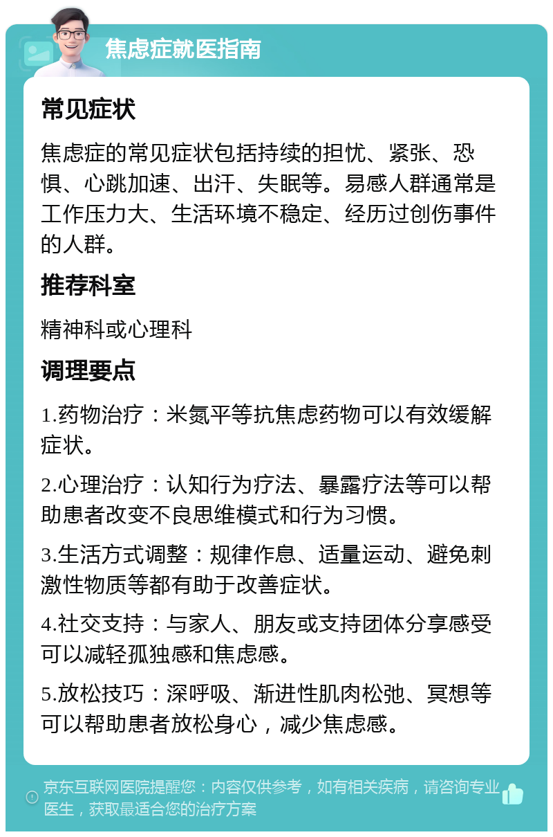 焦虑症就医指南 常见症状 焦虑症的常见症状包括持续的担忧、紧张、恐惧、心跳加速、出汗、失眠等。易感人群通常是工作压力大、生活环境不稳定、经历过创伤事件的人群。 推荐科室 精神科或心理科 调理要点 1.药物治疗：米氮平等抗焦虑药物可以有效缓解症状。 2.心理治疗：认知行为疗法、暴露疗法等可以帮助患者改变不良思维模式和行为习惯。 3.生活方式调整：规律作息、适量运动、避免刺激性物质等都有助于改善症状。 4.社交支持：与家人、朋友或支持团体分享感受可以减轻孤独感和焦虑感。 5.放松技巧：深呼吸、渐进性肌肉松弛、冥想等可以帮助患者放松身心，减少焦虑感。