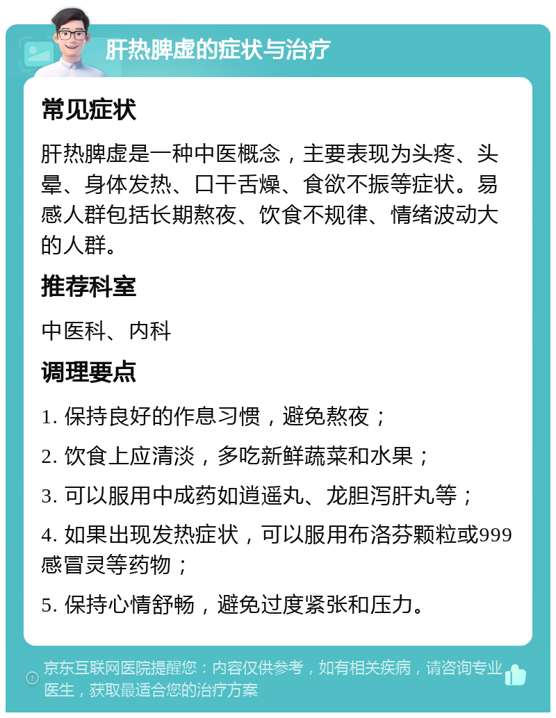 肝热脾虚的症状与治疗 常见症状 肝热脾虚是一种中医概念，主要表现为头疼、头晕、身体发热、口干舌燥、食欲不振等症状。易感人群包括长期熬夜、饮食不规律、情绪波动大的人群。 推荐科室 中医科、内科 调理要点 1. 保持良好的作息习惯，避免熬夜； 2. 饮食上应清淡，多吃新鲜蔬菜和水果； 3. 可以服用中成药如逍遥丸、龙胆泻肝丸等； 4. 如果出现发热症状，可以服用布洛芬颗粒或999感冒灵等药物； 5. 保持心情舒畅，避免过度紧张和压力。