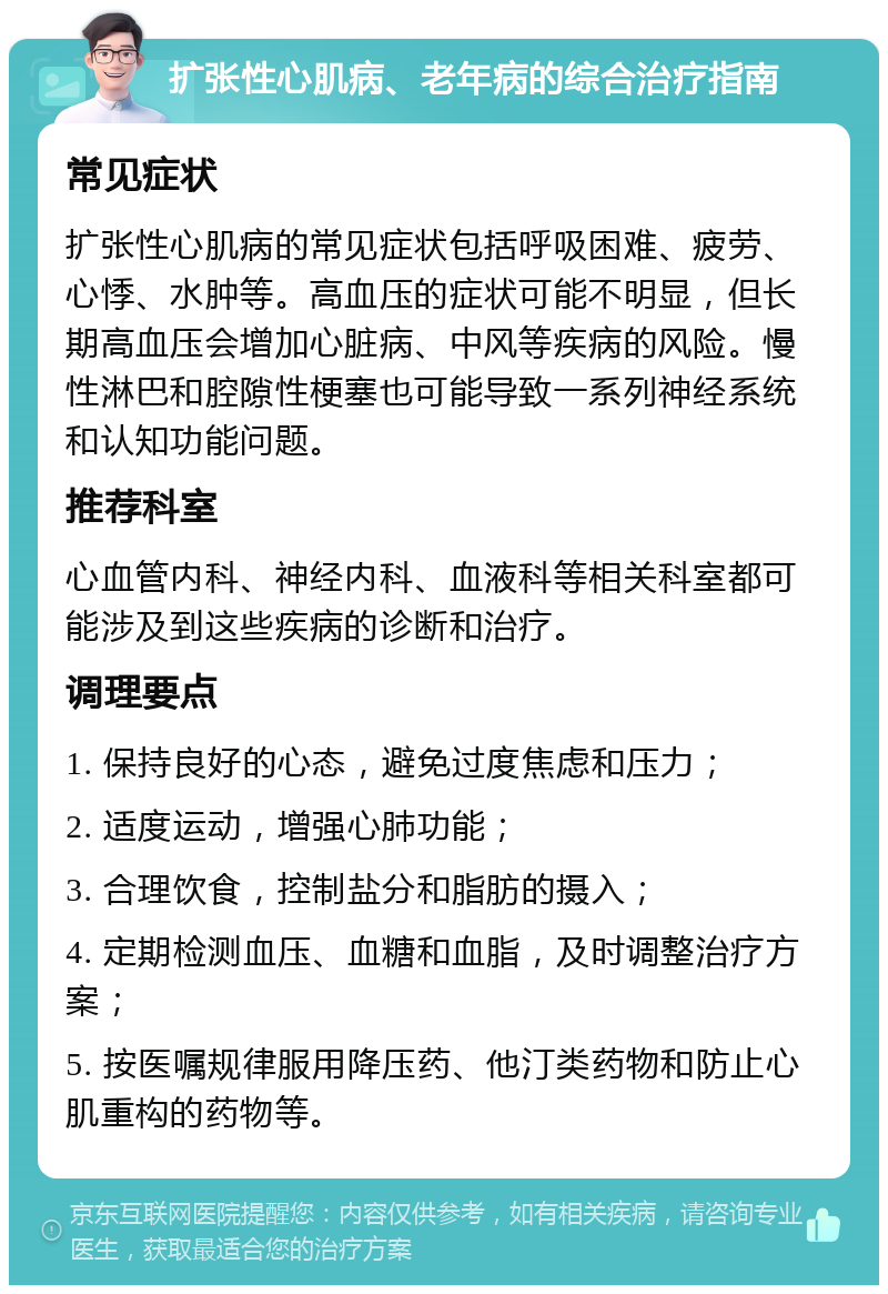 扩张性心肌病、老年病的综合治疗指南 常见症状 扩张性心肌病的常见症状包括呼吸困难、疲劳、心悸、水肿等。高血压的症状可能不明显，但长期高血压会增加心脏病、中风等疾病的风险。慢性淋巴和腔隙性梗塞也可能导致一系列神经系统和认知功能问题。 推荐科室 心血管内科、神经内科、血液科等相关科室都可能涉及到这些疾病的诊断和治疗。 调理要点 1. 保持良好的心态，避免过度焦虑和压力； 2. 适度运动，增强心肺功能； 3. 合理饮食，控制盐分和脂肪的摄入； 4. 定期检测血压、血糖和血脂，及时调整治疗方案； 5. 按医嘱规律服用降压药、他汀类药物和防止心肌重构的药物等。