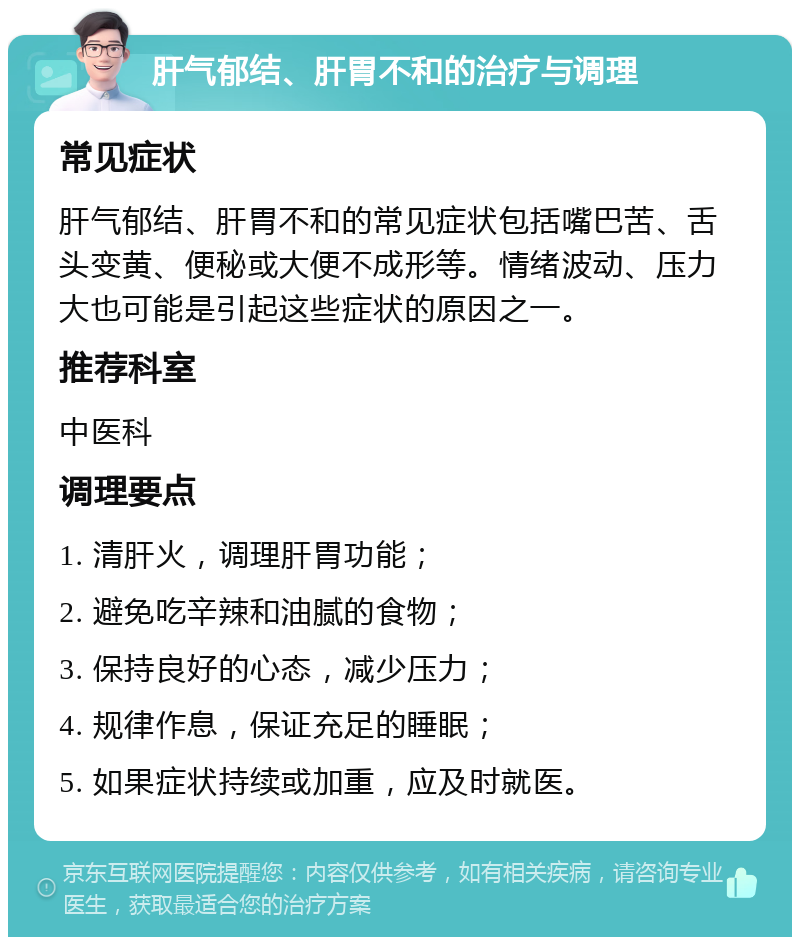 肝气郁结、肝胃不和的治疗与调理 常见症状 肝气郁结、肝胃不和的常见症状包括嘴巴苦、舌头变黄、便秘或大便不成形等。情绪波动、压力大也可能是引起这些症状的原因之一。 推荐科室 中医科 调理要点 1. 清肝火，调理肝胃功能； 2. 避免吃辛辣和油腻的食物； 3. 保持良好的心态，减少压力； 4. 规律作息，保证充足的睡眠； 5. 如果症状持续或加重，应及时就医。