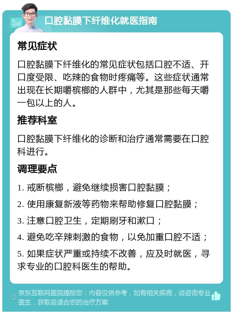 口腔黏膜下纤维化就医指南 常见症状 口腔黏膜下纤维化的常见症状包括口腔不适、开口度受限、吃辣的食物时疼痛等。这些症状通常出现在长期嚼槟榔的人群中，尤其是那些每天嚼一包以上的人。 推荐科室 口腔黏膜下纤维化的诊断和治疗通常需要在口腔科进行。 调理要点 1. 戒断槟榔，避免继续损害口腔黏膜； 2. 使用康复新液等药物来帮助修复口腔黏膜； 3. 注意口腔卫生，定期刷牙和漱口； 4. 避免吃辛辣刺激的食物，以免加重口腔不适； 5. 如果症状严重或持续不改善，应及时就医，寻求专业的口腔科医生的帮助。